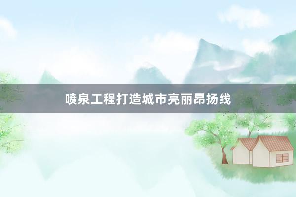 喷泉工程打造城市亮丽昂扬线