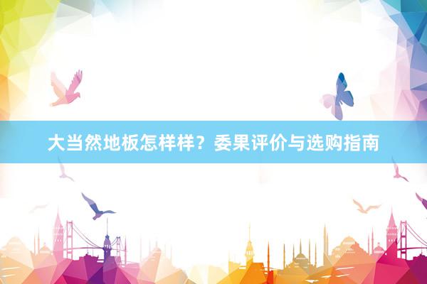 大当然地板怎样样？委果评价与选购指南